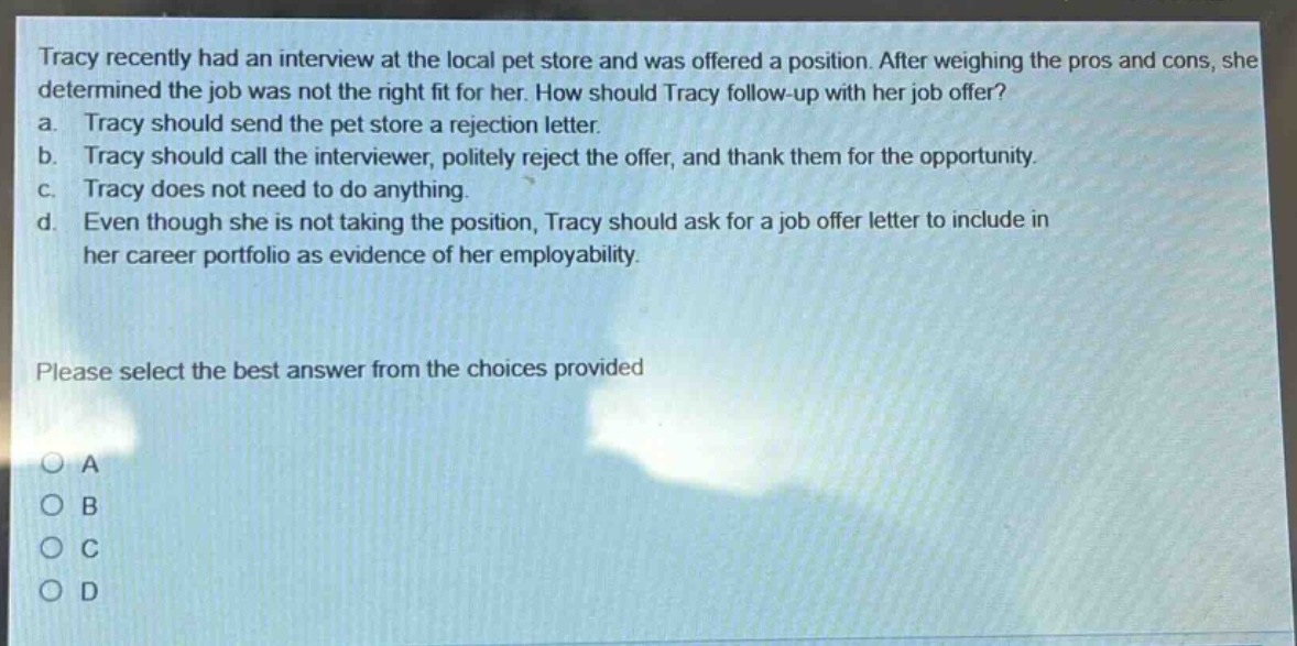 tracy recently had an interview at the local pet store and was offered a position. after weighing the pros and cons, she determined the job was not the right fit for her. how should tracy follow - up with her job offer? a. tracy should send the pet store a rejection letter. b. tracy should call the interviewer, politely reject the offer, and thank them for the opportunity. c. tracy does not need to do anything. d. even though she is not taking the position, tracy should ask for a job offer letter to include in her career portfolio as evidence of her employability. please select the best answer from the choices provided