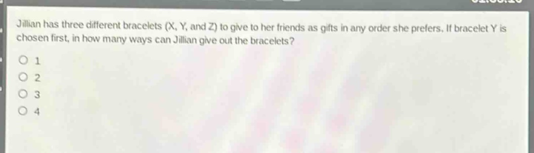 jillian has three different bracelets (x, y, and z) to give to her friends as gifts in any order she prefers. if bracelet y is chosen first, in how many ways can jillian give out the bracelets?\no 1\no 2\no 3\no 4