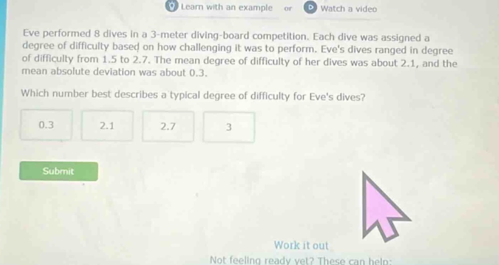 eve performed 8 dives in a 3 - meter diving - board competition. each dive was assigned a degree of difficulty based on how challenging it was to perform. eves dives ranged in degree of difficulty from 1.5 to 2.7. the mean degree of difficulty of her dives was about 2.1, and the mean absolute deviation was about 0.3. which number best describes a typical degree of difficulty for eves dives? 0.3 2.1 2.7 3