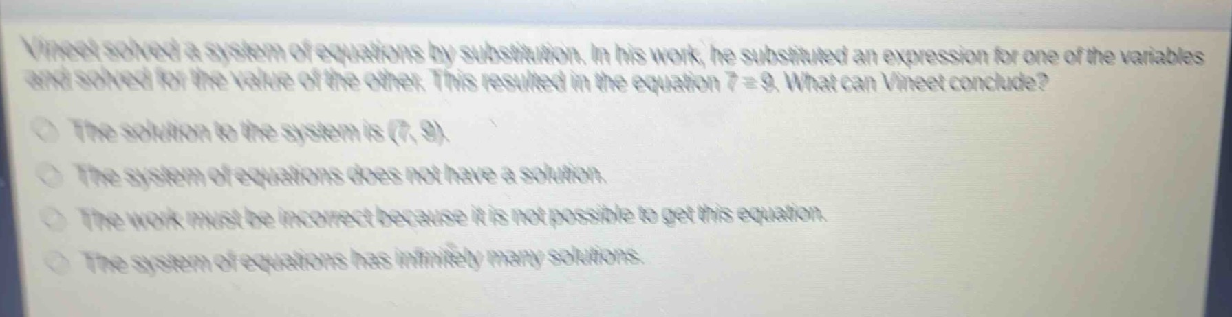 vineet solved a system of equations by substitution. in his work, he substituted an expression for one of the variables and solved for the value of the other. this resulted in the equation 7 = 9. what can vineet conclude?\nthe solution to the system is (7, 9).\nthe system of equations does not have a solution.\nthe work must be incorrect because it is not possible to get this equation.\nthe system of equations has infinitely many solutions.