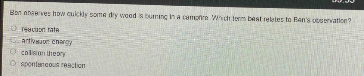 ben observes how quickly some dry wood is burning in a campfire. which term best relates to bens observation?\no reaction rate\no activation energy\no collision theory\no spontaneous reaction
