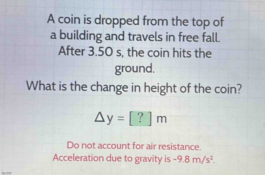 a coin is dropped from the top of a building and travels in free fall. after 3.50 s, the coin hits the ground. what is the change in height of the coin? δy = ? m do not account for air resistance. acceleration due to gravity is -9.8 m/s².