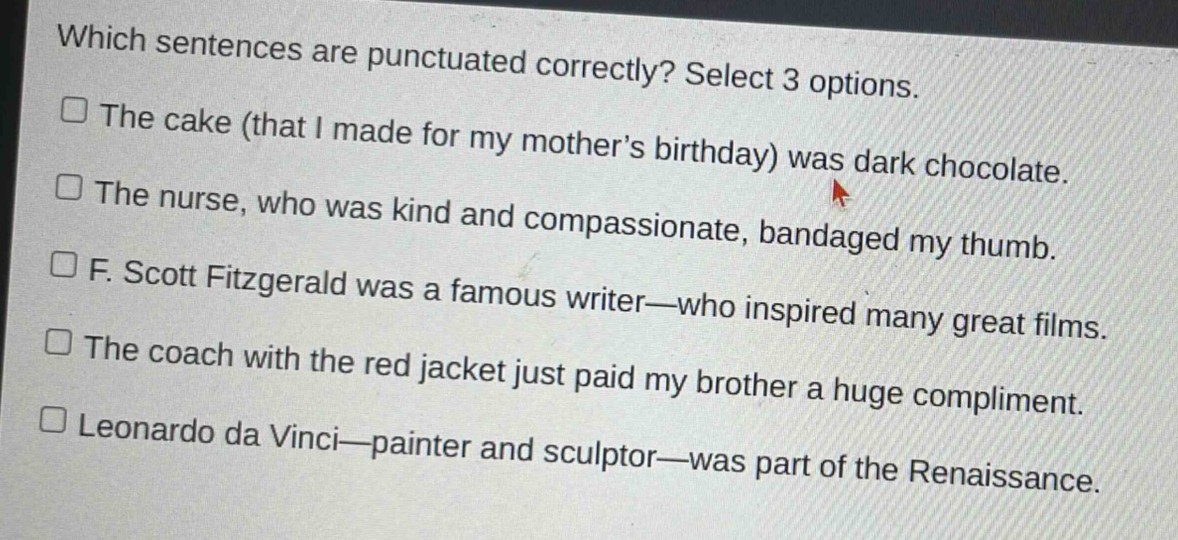 which sentences are punctuated correctly? select 3 options.\nthe cake (that i made for my mother’s birthday) was dark chocolate.\nthe nurse, who was kind and compassionate, bandaged my thumb.\nf. scott fitzgerald was a famous writer—who inspired many great films.\nthe coach with the red jacket just paid my brother a huge compliment.\nleonardo da vinci—painter and sculptor—was part of the renaissance.