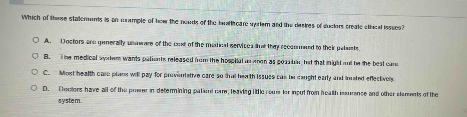 which of these statements is an example of how the needs of the healthcare system and the desires of doctors create ethical issues?\na. doctors are generally unaware of the cost of the medical services that they recommend to their patients.\nb. the medical system wants patients released from the hospital as soon as possible, but that might not be the best care.\nc. most health care plans will pay for preventative care so that health issues can be caught early and treated effectively.\nd. doctors have all of the power in determining patient care, leaving little room for input from health insurance and other elements of the system.