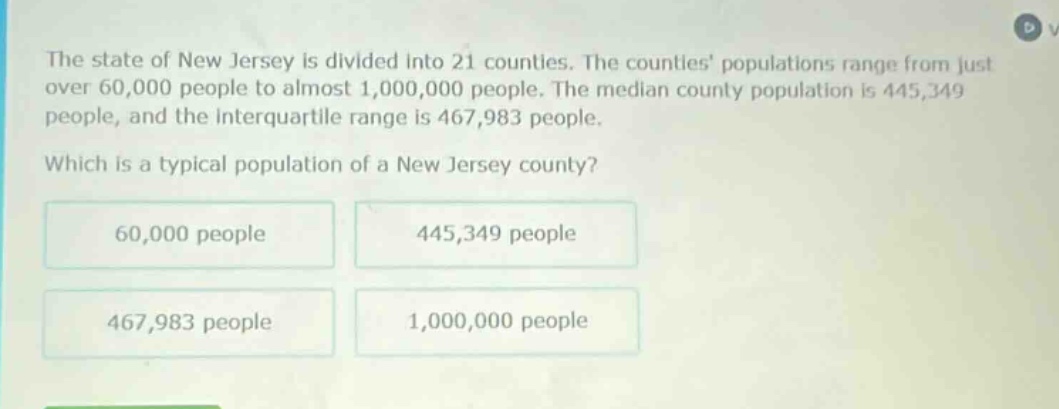 the state of new jersey is divided into 21 counties. the counties populations range from just over 60,000 people to almost 1,000,000 people. the median county population is 445,349 people, and the interquartile range is 467,983 people. which is a typical population of a new jersey county? 60,000 people 445,349 people 467,983 people 1,000,000 people