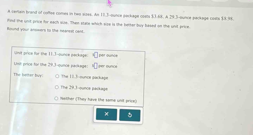 a certain brand of coffee comes in two sizes. an 11.3 - ounce package costs $3.68. a 29.3 - ounce package costs $8.98. find the unit price for each size. then state which size is the better buy based on the unit price. round your answers to the nearest cent.\nunit price for the 11.3 - ounce package: $ per ounce\nunit price for the 29.3 - ounce package: $ per ounce\nthe better buy: 〇 the 11.3 - ounce package\n〇 the 29.3 - ounce package\n〇 neither (they have the same unit price)