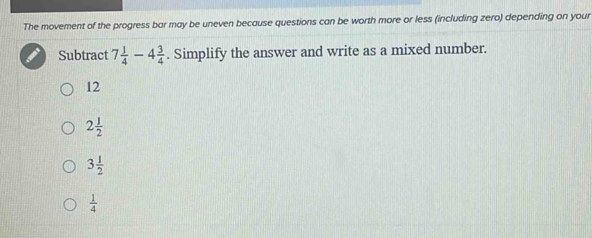 subtract 7\\frac{1}{4}-4\\frac{3}{4}. simplify the answer and write as a mixed number.\n12\n2\\frac{1}{2}\n3\\frac{1}{2}\n\\frac{1}{4}