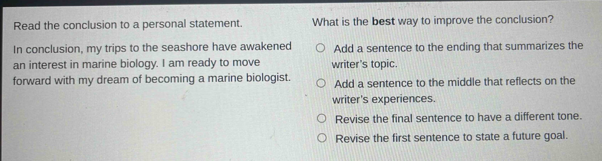 read the conclusion to a personal statement. in conclusion, my trips to the seashore have awakened an interest in marine biology. i am ready to move forward with my dream of becoming a marine biologist. what is the best way to improve the conclusion? add a sentence to the ending that summarizes the writer’s topic. add a sentence to the middle that reflects on the writer’s experiences. revise the final sentence to have a different tone. revise the first sentence to state a future goal.