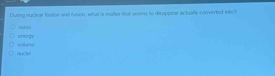 during nuclear fission and fusion, what is matter that seems to disappear actually converted into?\nmass\nenergy\nvolume\nnuclei