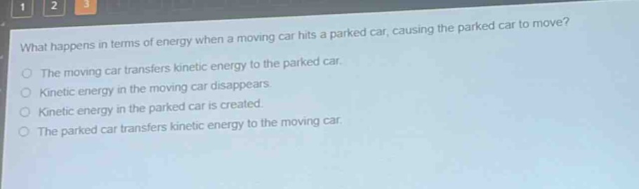 what happens in terms of energy when a moving car hits a parked car, causing the parked car to move?\nthe moving car transfers kinetic energy to the parked car.\nkinetic energy in the moving car disappears.\nkinetic energy in the parked car is created.\nthe parked car transfers kinetic energy to the moving car.