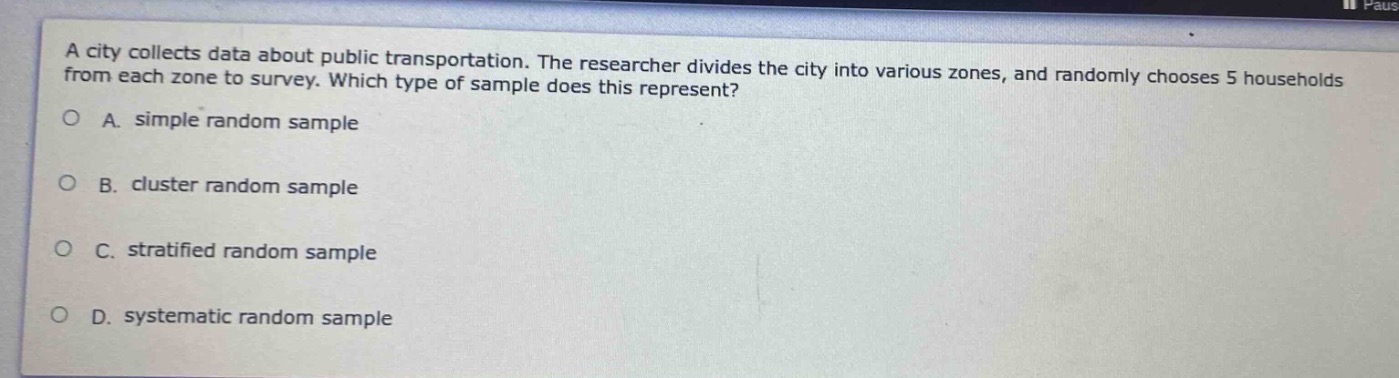 a city collects data about public transportation. the researcher divides the city into various zones, and randomly chooses 5 households from each zone to survey. which type of sample does this represent?\no a. simple random sample\no b. cluster random sample\no c. stratified random sample\no d. systematic random sample