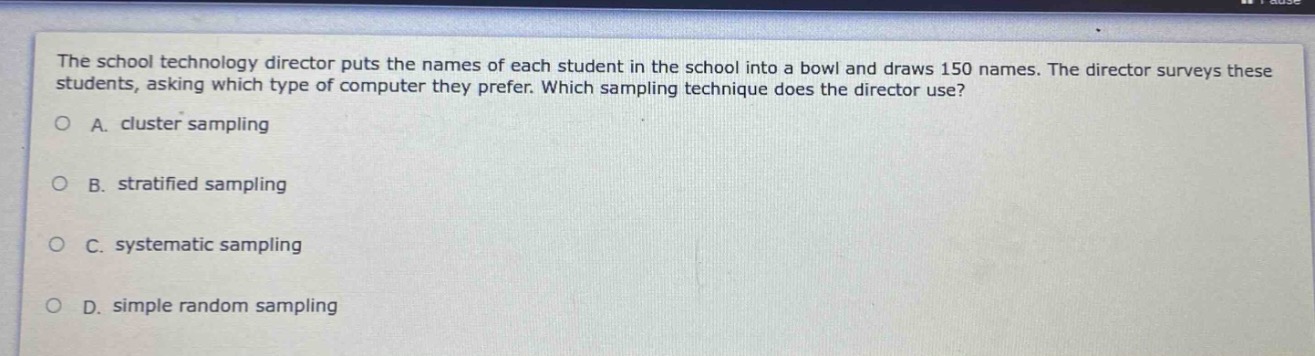 the school technology director puts the names of each student in the school into a bowl and draws 150 names. the director surveys these students, asking which type of computer they prefer. which sampling technique does the director use?\na. cluster sampling\nb. stratified sampling\nc. systematic sampling\nd. simple random sampling