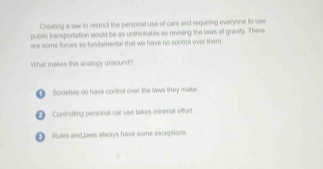 creating a law to restrict the personal use of cars and requiring everyone to use public transportation would be as unthinkable as revising the laws of gravity. there are some forces so fundamental that we have no control over them.\nwhat makes this analogy unsound?\n1. societies do have control over the laws they make.\n2. controlling personal car use takes minimal effort.\n3. rules and laws always have some exceptions.