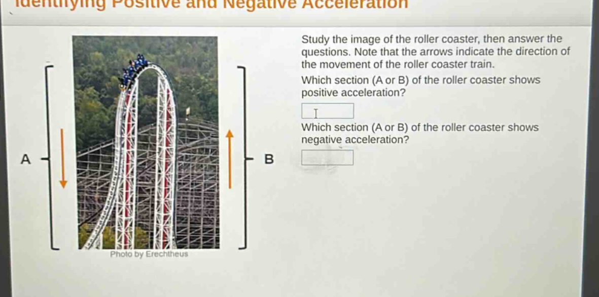 identifying positive and negative acceleration\nstudy the image of the roller coaster, then answer the questions. note that the arrows indicate the direction of the movement of the roller coaster train.\nwhich section (a or b) of the roller coaster shows positive acceleration?\nwhich section (a or b) of the roller coaster shows negative acceleration?