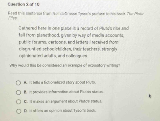 question 2 of 10\nread this sentence from neil degrasse tysons preface to his book the pluto files:\ngathered here in one place is a record of plutos rise and fall from planethood, given by way of media accounts, public forums, cartoons, and letters i received from disgruntled schoolchildren, their teachers, strongly opinionated adults, and colleagues.\nwhy would this be considered an example of expository writing?\na. it tells a fictionalized story about pluto.\nb. it provides information about plutos status.\nc. it makes an argument about plutos status.\nd. it offers an opinion about tysons book.