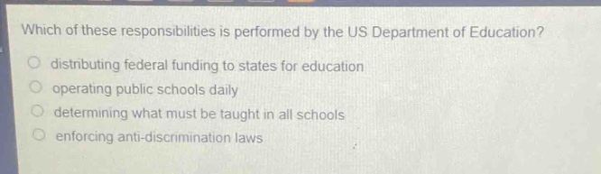 which of these responsibilities is performed by the us department of education?\n distributing federal funding to states for education\n operating public schools daily\n determining what must be taught in all schools\n enforcing anti - discrimination laws