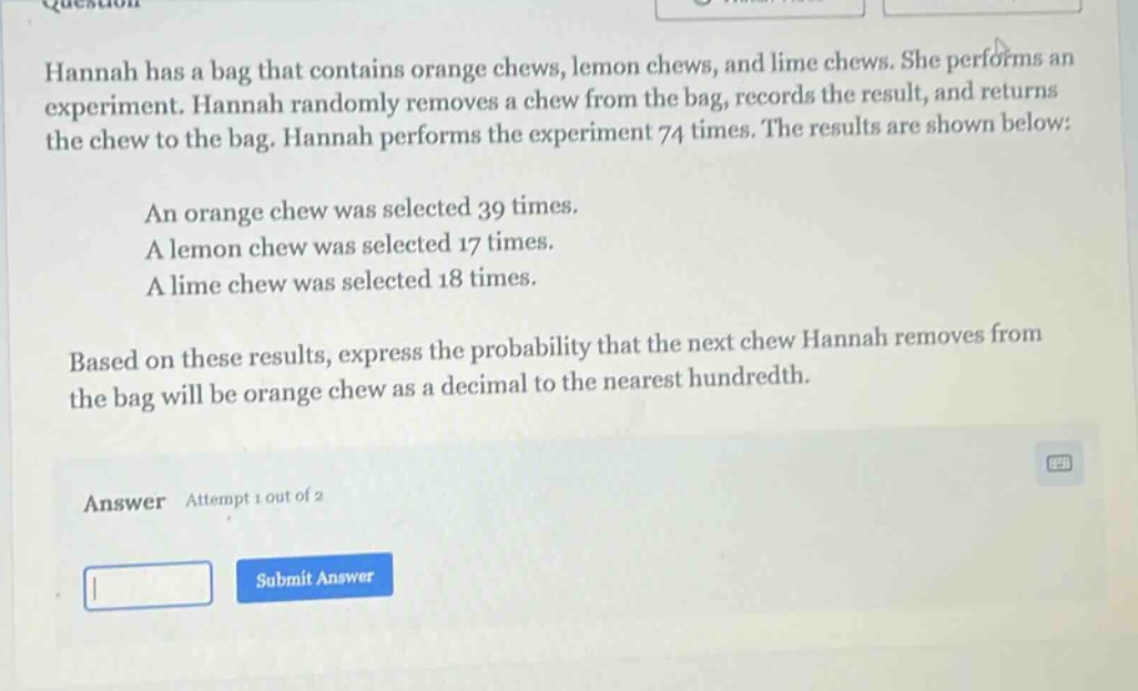 hannah has a bag that contains orange chews, lemon chews, and lime chews. she performs an experiment. hannah randomly removes a chew from the bag, records the result, and returns the chew to the bag. hannah performs the experiment 74 times. the results are shown below: an orange chew was selected 39 times. a lemon chew was selected 17 times. a lime chew was selected 18 times. based on these results, express the probability that the next chew hannah removes from the bag will be orange chew as a decimal to the nearest hundredth. answer attempt 1 out of 2
