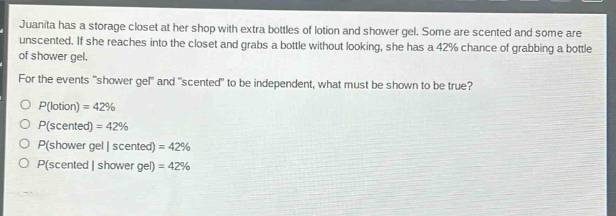 juanita has a storage closet at her shop with extra bottles of lotion and shower gel. some are scented and some are unscented. if she reaches into the closet and grabs a bottle without looking, she has a 42% chance of grabbing a bottle of shower gel. for the events \shower gel\ and \scented\ to be independent, what must be shown to be true?\no (p(\text{lotion}) = 42%)\no (p(\text{scented}) = 42%)\no (p(\text{shower gel}|\text{scented}) = 42%)\no (p(\text{scented}|\text{shower gel}) = 42%)