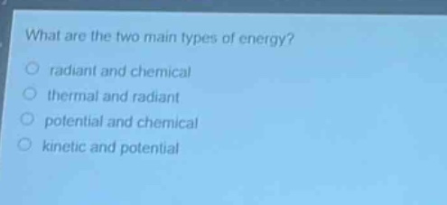 what are the two main types of energy?\nradiant and chemical\nthermal and radiant\npotential and chemical\nkinetic and potential