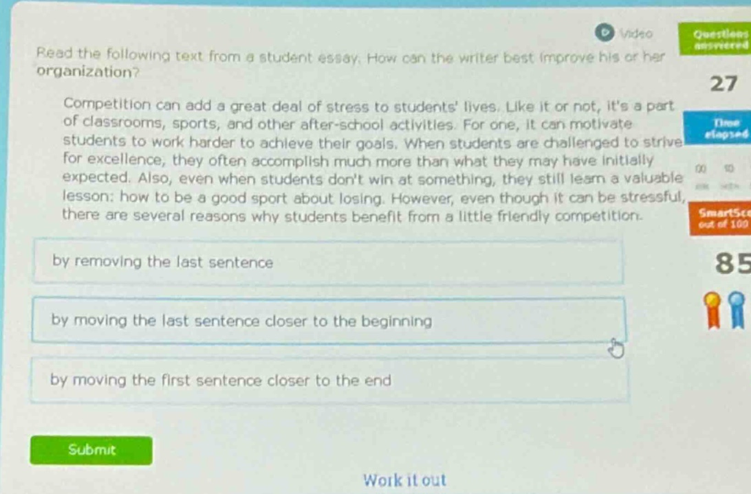read the following text from a student essay. how can the writer best improve his or her organization? competition can add a great deal of stress to students lives. like it or not, its a part of classrooms, sports, and other after - school activities. for one, it can motivate students to work harder to achieve their goals. when students are challenged to strive for excellence, they often accomplish much more than what they may have initially expected. also, even when students dont win at something, they still learn a valuable lesson: how to be a good sport about losing. however, even though it can be stressful, there are several reasons why students benefit from a little friendly competition. by removing the last sentence by moving the last sentence closer to the beginning by moving the first sentence closer to the end