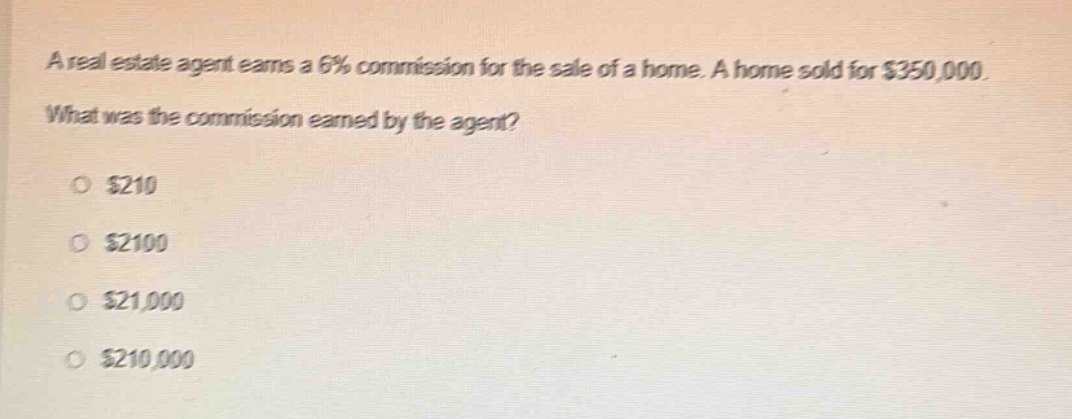 a real estate agent earns a 6% commission for the sale of a home. a home sold for $350,000. what was the commission earned by the agent?\n\n$210\n\n$2100\n\n$21,000\n\n$210,000