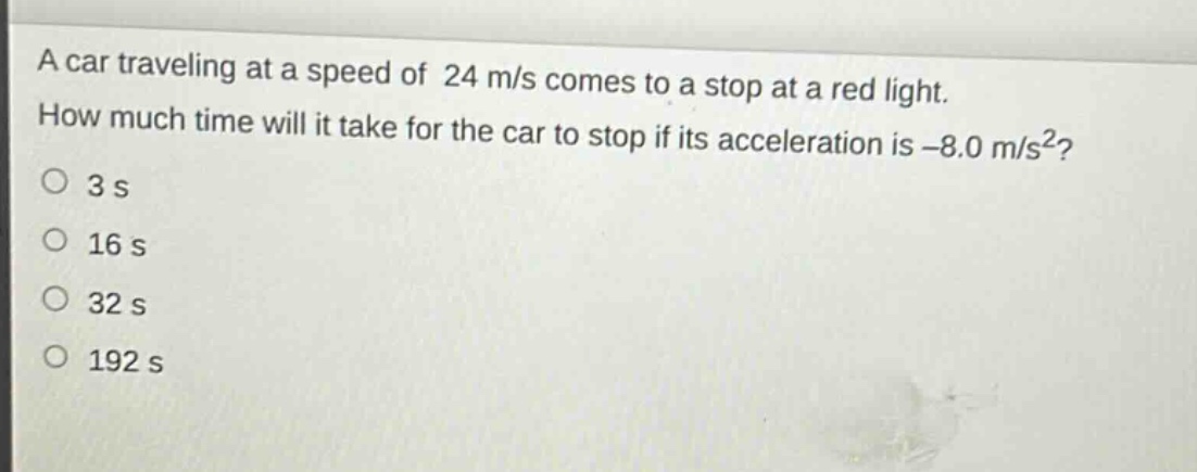 a car traveling at a speed of 24 m/s comes to a stop at a red light. how much time will it take for the car to stop if its acceleration is -8.0 m/s²?\no 3 s\no 16 s\no 32 s\no 192 s