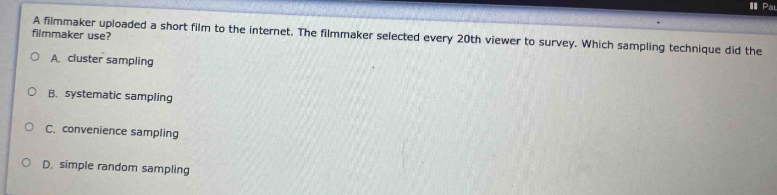 a filmmaker uploaded a short film to the internet. the filmmaker selected every 20th viewer to survey. which sampling technique did the filmmaker use?\na. cluster sampling\nb. systematic sampling\nc. convenience sampling\nd. simple random sampling