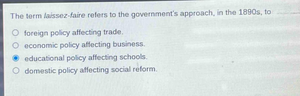 the term laissez - faire refers to the governments approach, in the 1890s, to\nforeign policy affecting trade.\neconomic policy affecting business.\neducational policy affecting schools.\ndomestic policy affecting social reform.