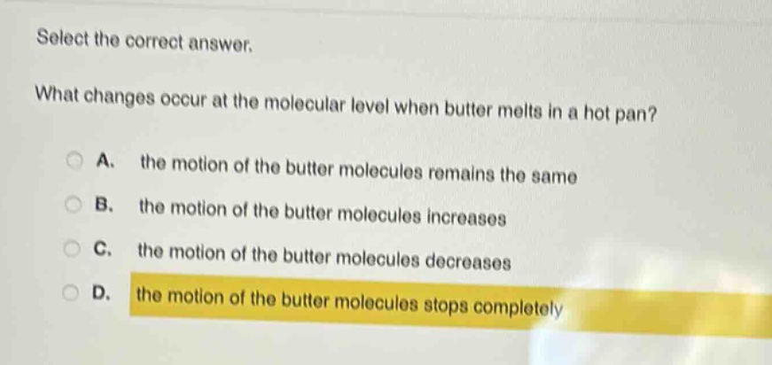 select the correct answer.\nwhat changes occur at the molecular level when butter melts in a hot pan?\na. the motion of the butter molecules remains the same\nb. the motion of the butter molecules increases\nc. the motion of the butter molecules decreases\nd. the motion of the butter molecules stops completely