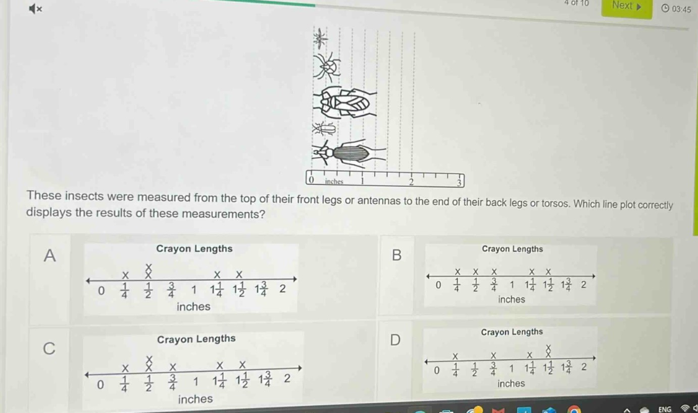 these insects were measured from the top of their front legs or antennas to the end of their back legs or torsos. which line plot correctly displays the results of these measurements?\na crayon lengths\n0 1/4 1/2 3/4 1 1 1/4 1 1/2 1 3/4 2 inches\nb crayon lengths\n0 1/4 1/2 3/4 1 1 1/4 1 1/2 1 3/4 2 inches\nc crayon lengths\n0 1/4 1/2 3/4 1 1 1/4 1 1/2 1 3/4 2 inches\nd crayon lengths\n0 1/4 1/2 3/4 1 1 1/4 1 1/2 1 3/4 2 inches