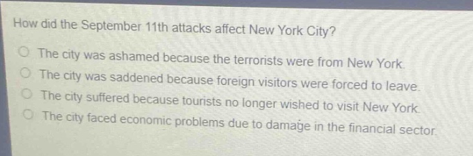 how did the september 11th attacks affect new york city?\nthe city was ashamed because the terrorists were from new york.\nthe city was saddened because foreign visitors were forced to leave.\nthe city suffered because tourists no longer wished to visit new york.\nthe city faced economic problems due to damage in the financial sector.