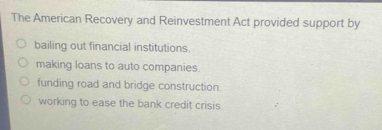 the american recovery and reinvestment act provided support by\nbailing out financial institutions.\nmaking loans to auto companies.\nfunding road and bridge construction.\nworking to ease the bank credit crisis.