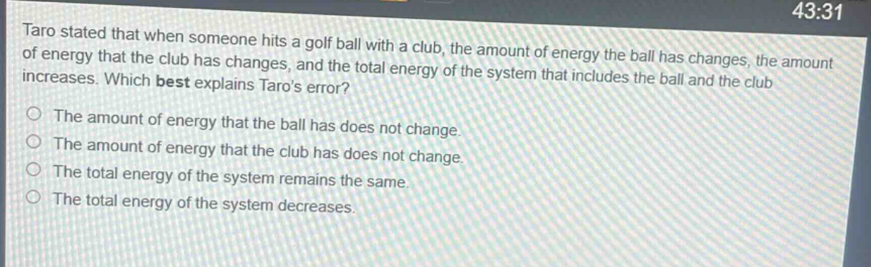taro stated that when someone hits a golf ball with a club, the amount of energy the ball has changes, the amount of energy that the club has changes, and the total energy of the system that includes the ball and the club increases. which best explains taros error?\nthe amount of energy that the ball has does not change.\nthe amount of energy that the club has does not change.\nthe total energy of the system remains the same.\nthe total energy of the system decreases.