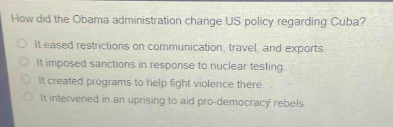 how did the obama administration change us policy regarding cuba?\nit eased restrictions on communication, travel, and exports.\nit imposed sanctions in response to nuclear testing.\nit created programs to help fight violence there.\nit intervened in an uprising to aid pro - democracy rebels.
