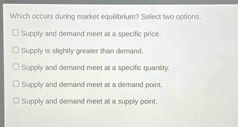 which occurs during market equilibrium? select two options.\nsupply and demand meet at a specific price.\nsupply is slightly greater than demand.\nsupply and demand meet at a specific quantity.\nsupply and demand meet at a demand point.\nsupply and demand meet at a supply point.