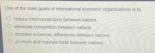 one of the main goals of international economic organizations is to\nreduce interconnections between nations.\neliminate competition between nations.\nincrease economic differences between nations.\npromote and regulate trade between nations.