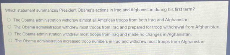 which statement summarizes president obamas actions in iraq and afghanistan during his first term?\nthe obama administration withdrew almost all american troops from both iraq and afghanistan.\nthe obama administration withdrew most troops from iraq and prepared for troop withdrawal from afghanistan.\nthe obama administration withdrew most troops from iraq and made no changes in afghanistan.\nthe obama administration increased troop numbers in iraq and withdrew most troops from afghanistan.