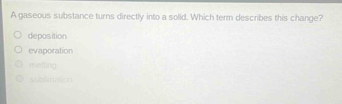 a gaseous substance turns directly into a solid. which term describes this change?\ndeposition\nevaporation\nmelting\nsublimation