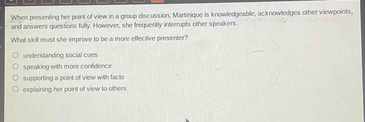 when presenting her point of view in a group discussion, martinique is knowledgeable, acknowledges other viewpoints, and answers questions fully. however, she frequently interrupts other speakers. what skill must she improve to be a more effective presenter?\no understanding social cues\no speaking with more confidence\no supporting a point of view with facts\no explaining her point of view to others
