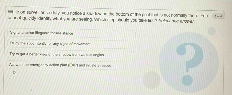 while on surveillance duty, you notice a shadow on the bottom of the pool that is not normally there. you cannot quickly identify what you are seeing. which step should you take first? select one answer. signal another lifeguard for assistance study the spot intently for any signs of movement try to get a better view of the shadow from various angles activate the emergency action plan (eap) and initiate a rescue