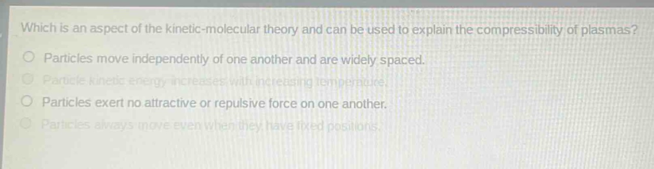 which is an aspect of the kinetic - molecular theory and can be used to explain the compressibility of plasmas?\nparticles move independently of one another and are widely spaced.\nparticle kinetic energy increases with increasing temperature.\nparticles exert no attractive or repulsive force on one another.\nparticles always move even when they have fixed positions.