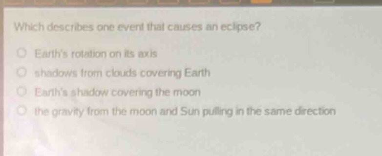 which describes one event that causes an eclipse?\no earth’s rotation on its axis\no shadows from clouds covering earth\no earth’s shadow covering the moon\no the gravity from the moon and sun pulling in the same direction