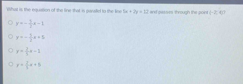 what is the equation of the line that is parallel to the line 5x + 2y = 12 and passes through the point (-2, 4)?\no y = -\\frac{5}{2}x - 1\no y = -\\frac{5}{2}x + 5\no y = \\frac{2}{5}x - 1\no y = \\frac{2}{5}x + 5