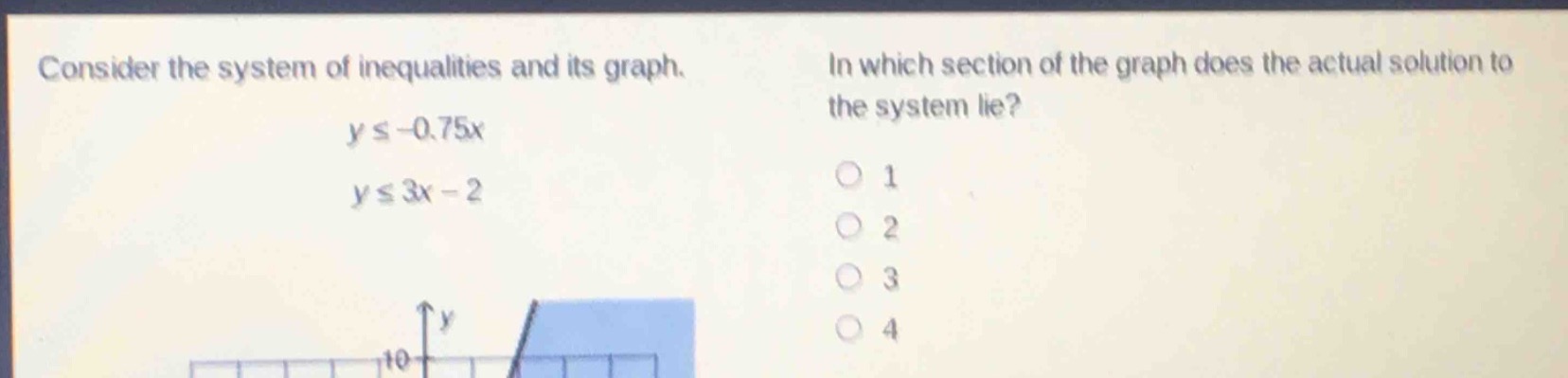 consider the system of inequalities and its graph.\n$yleq - 0.75x$\n$yleq 3x - 2$\nin which section of the graph does the actual solution to the system lie?\n1\n2\n3\n4