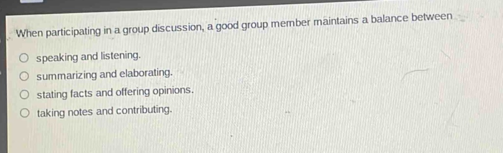 when participating in a group discussion, a good group member maintains a balance between\n○ speaking and listening.\n○ summarizing and elaborating.\n○ stating facts and offering opinions.\n○ taking notes and contributing.