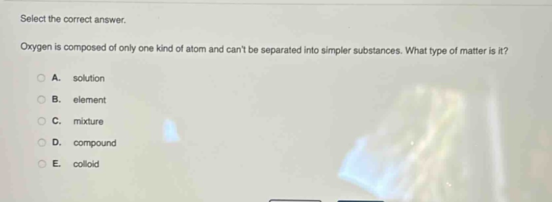 select the correct answer. oxygen is composed of only one kind of atom and cant be separated into simpler substances. what type of matter is it? a. solution b. element c. mixture d. compound e. colloid