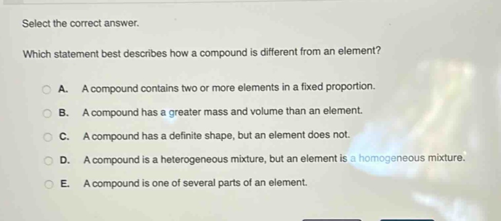 select the correct answer.\nwhich statement best describes how a compound is different from an element?\na. a compound contains two or more elements in a fixed proportion.\nb. a compound has a greater mass and volume than an element.\nc. a compound has a definite shape, but an element does not.\nd. a compound is a heterogeneous mixture, but an element is a homogeneous mixture.\ne. a compound is one of several parts of an element.