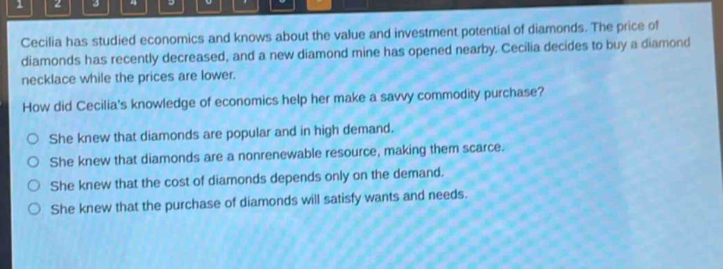 cecilia has studied economics and knows about the value and investment potential of diamonds. the price of diamonds has recently decreased, and a new diamond mine has opened nearby. cecilia decides to buy a diamond necklace while the prices are lower.\nhow did cecilias knowledge of economics help her make a savvy commodity purchase?\nshe knew that diamonds are popular and in high demand.\nshe knew that diamonds are a nonrenewable resource, making them scarce.\nshe knew that the cost of diamonds depends only on the demand.\nshe knew that the purchase of diamonds will satisfy wants and needs.