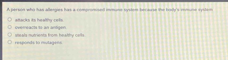 a person who has allergies has a compromised immune system because the bodys immune system\nattacks its healthy cells.\noverreacts to an antigen.\nsteals nutrients from healthy cells.\nresponds to mutagens.