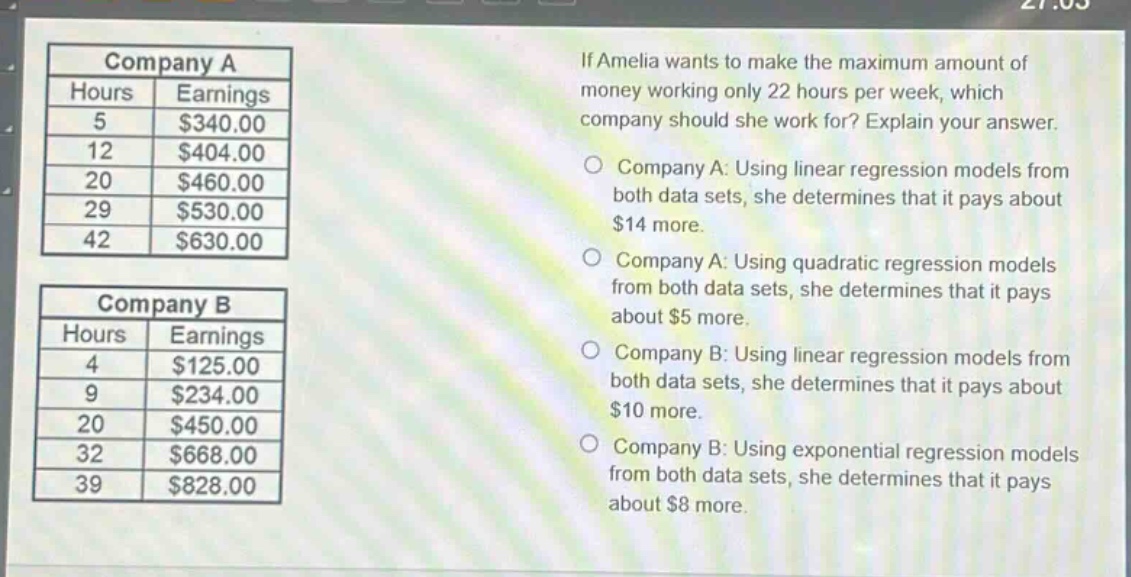 if amelia wants to make the maximum amount of money working only 22 hours per week, which company should she work for? explain your answer.\ncompany a: using linear regression models from both data sets, she determines that it pays about $14 more.\ncompany a: using quadratic regression models from both data sets, she determines that it pays about $5 more.\ncompany b: using linear regression models from both data sets, she determines that it pays about $10 more.\ncompany b: using exponential regression models from both data sets, she determines that it pays about $8 more.\n\ncompany a\nhours earnings\n5 $340.00\n12 $404.00\n20 $460.00\n29 $530.00\n42 $630.00\n\ncompany b\nhours earnings\n4 $125.00\n9 $234.00\n20 $450.00\n32 $668.00\n39 $828.00